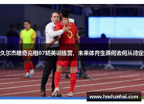 久尔杰维奇亮相07精英训练营，未来体育生涯何去何从待定