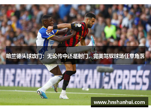 哈兰德头球攻门：无论传中还是射门，完美驾驭球场任意角落